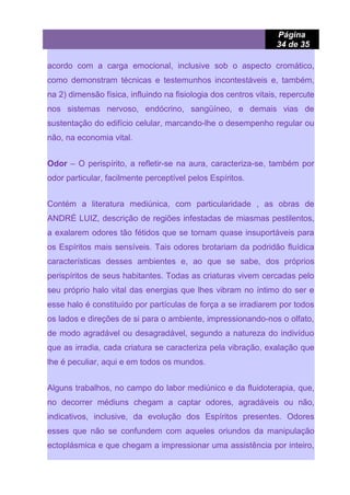 Página
34 de 35
acordo com a carga emocional, inclusive sob o aspecto cromático,
como demonstram técnicas e testemunhos incontestáveis e, também,
na 2) dimensão física, influindo na fisiologia dos centros vitais, repercute
nos sistemas nervoso, endócrino, sangüíneo, e demais vias de
sustentação do edifício celular, marcando-lhe o desempenho regular ou
não, na economia vital.
Odor – O perispírito, a refletir-se na aura, caracteriza-se, também por
odor particular, facilmente perceptível pelos Espíritos.
Contém a literatura mediúnica, com particularidade , as obras de
ANDRÉ LUIZ, descrição de regiões infestadas de miasmas pestilentos,
a exalarem odores tão fétidos que se tornam quase insuportáveis para
os Espíritos mais sensíveis. Tais odores brotariam da podridão fluídica
características desses ambientes e, ao que se sabe, dos próprios
perispíritos de seus habitantes. Todas as criaturas vivem cercadas pelo
seu próprio halo vital das energias que lhes vibram no íntimo do ser e
esse halo é constituído por partículas de força a se irradiarem por todos
os lados e direções de si para o ambiente, impressionando-nos o olfato,
de modo agradável ou desagradável, segundo a natureza do indivíduo
que as irradia, cada criatura se caracteriza pela vibração, exalação que
lhe é peculiar, aqui e em todos os mundos.
Alguns trabalhos, no campo do labor mediúnico e da fluidoterapia, que,
no decorrer médiuns chegam a captar odores, agradáveis ou não,
indicativos, inclusive, da evolução dos Espíritos presentes. Odores
esses que não se confundem com aqueles oriundos da manipulação
ectoplásmica e que chegam a impressionar uma assistência por inteiro,
 
