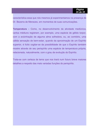Página
35 de 35
característica essa que nós mesmos já experimentamos na presença de
Dr. Bezerra de Menezes, em momentos de suas comunicações.
Temperatura – Como, no desenvolvimento da atividade mediúnica,
certos médiuns registram, por exemplo, uma espécie de gélido torpor,
com a avizinhação de alguma alma sofredora, ou, ao contrário, uma
cálida sensação de bem-estar, quando da aproximação de um Espírito
superior, é lícito cogitar-se da possibilidade de que o Espírito também
mostre através de seu perispírito uma espécie de temperatura própria,
relacionada, naturalmente, com o grau de evolução do Espírito.
Trata-se com certeza de tema que nos trará num futuro breve maiores
detalhes a respeito das mais variadas funções do perispírito.
 