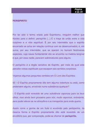 Página
4 de 35
PERISPIRITO
Por ter sido o termo criado pelo Espiritismo, ninguém melhor que
Kardec para o definir; perispírito (...) É o traço de união entre a vida
corpórea e a vida espiritual. É por seu intermédio que o espírito
encarnado se acha em relação contínua com os desencarnados; é, em
suma, por seu intermédio, que se operam no homem fenômenos
especiais, cuja causa fundamental não se encontra na matéria tangível
e que, por essa razão, parecem sobrenaturais para alguns.
O perispírito é o órgão sensitivo do Espírito, por meio do qual este
percebe coisas espirituais que escapam aos sentidos corpóreos.
Vejamos algumas perguntas contidas em O Livro dos Espíritos:
93 - O Espírito propriamente dito tem alguma cobertura ou está, como
pretendem alguns, envolvido numa substância qualquer?
- O Espírito está revestido de uma substância vaporosa para os teus
olhos, mas ainda bem grosseira para nós; muito vaporosa, entretanto,
para poder elevar-se na atmosfera e se transportar para onde queira.
Assim como o germe de um fruto é envolvido pelo perisperma, da
mesma forma o Espírito propriamente dito está revestido de um
envoltório que, por comparação, pode-se chamar de perispírito.
 