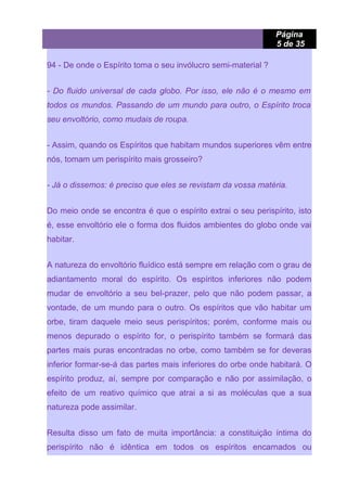 Página
5 de 35
94 - De onde o Espírito toma o seu invólucro semi-material ?
- Do fluido universal de cada globo. Por isso, ele não é o mesmo em
todos os mundos. Passando de um mundo para outro, o Espírito troca
seu envoltório, como mudais de roupa.
- Assim, quando os Espíritos que habitam mundos superiores vêm entre
nós, tomam um perispírito mais grosseiro?
- Já o dissemos: é preciso que eles se revistam da vossa matéria.
Do meio onde se encontra é que o espírito extrai o seu perispírito, isto
é, esse envoltório ele o forma dos fluidos ambientes do globo onde vai
habitar.
A natureza do envoltório fluídico está sempre em relação com o grau de
adiantamento moral do espírito. Os espíritos inferiores não podem
mudar de envoltório a seu bel-prazer, pelo que não podem passar, a
vontade, de um mundo para o outro. Os espíritos que vão habitar um
orbe, tiram daquele meio seus perispíritos; porém, conforme mais ou
menos depurado o espírito for, o perispírito também se formará das
partes mais puras encontradas no orbe, como também se for deveras
inferior formar-se-á das partes mais inferiores do orbe onde habitará. O
espírito produz, aí, sempre por comparação e não por assimilação, o
efeito de um reativo químico que atrai a si as moléculas que a sua
natureza pode assimilar.
Resulta disso um fato de muita importância: a constituição íntima do
perispírito não é idêntica em todos os espíritos encarnados ou
 