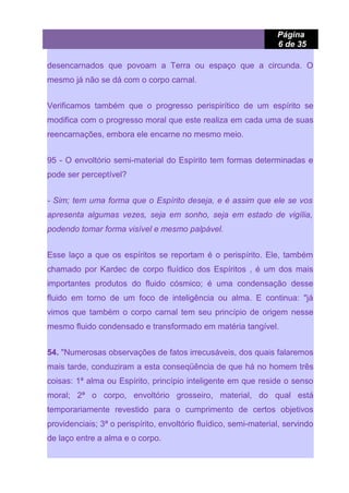 Página
6 de 35
desencarnados que povoam a Terra ou espaço que a circunda. O
mesmo já não se dá com o corpo carnal.
Verificamos também que o progresso perispirítico de um espírito se
modifica com o progresso moral que este realiza em cada uma de suas
reencarnações, embora ele encarne no mesmo meio.
95 - O envoltório semi-material do Espírito tem formas determinadas e
pode ser perceptível?
- Sim; tem uma forma que o Espírito deseja, e é assim que ele se vos
apresenta algumas vezes, seja em sonho, seja em estado de vigília,
podendo tomar forma visível e mesmo palpável.
Esse laço a que os espíritos se reportam é o perispírito. Ele, também
chamado por Kardec de corpo fluídico dos Espíritos , é um dos mais
importantes produtos do fluido cósmico; é uma condensação desse
fluido em torno de um foco de inteligência ou alma. E continua: "já
vimos que também o corpo carnal tem seu princípio de origem nesse
mesmo fluido condensado e transformado em matéria tangível.
54. "Numerosas observações de fatos irrecusáveis, dos quais falaremos
mais tarde, conduziram a esta conseqüência de que há no homem três
coisas: 1ª alma ou Espírito, princípio inteligente em que reside o senso
moral; 2ª o corpo, envoltório grosseiro, material, do qual está
temporariamente revestido para o cumprimento de certos objetivos
providenciais; 3ª o perispírito, envoltório fluídico, semi-material, servindo
de laço entre a alma e o corpo.
 
