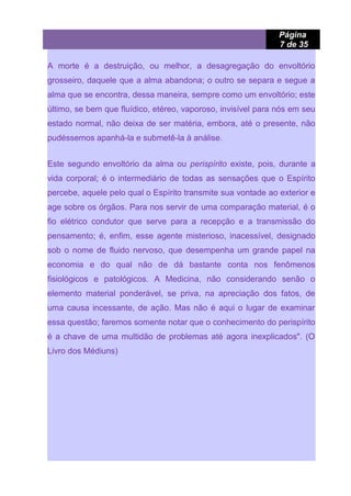 Página
7 de 35
A morte é a destruição, ou melhor, a desagregação do envoltório
grosseiro, daquele que a alma abandona; o outro se separa e segue a
alma que se encontra, dessa maneira, sempre como um envoltório; este
último, se bem que fluídico, etéreo, vaporoso, invisível para nós em seu
estado normal, não deixa de ser matéria, embora, até o presente, não
pudéssemos apanhá-la e submetê-la à análise.
Este segundo envoltório da alma ou perispírito existe, pois, durante a
vida corporal; é o intermediário de todas as sensações que o Espírito
percebe, aquele pelo qual o Espírito transmite sua vontade ao exterior e
age sobre os órgãos. Para nos servir de uma comparação material, é o
fio elétrico condutor que serve para a recepção e a transmissão do
pensamento; é, enfim, esse agente misterioso, inacessível, designado
sob o nome de fluido nervoso, que desempenha um grande papel na
economia e do qual não de dá bastante conta nos fenômenos
fisiológicos e patológicos. A Medicina, não considerando senão o
elemento material ponderável, se priva, na apreciação dos fatos, de
uma causa incessante, de ação. Mas não é aqui o lugar de examinar
essa questão; faremos somente notar que o conhecimento do perispírito
é a chave de uma multidão de problemas até agora inexplicados". (O
Livro dos Médiuns)
 