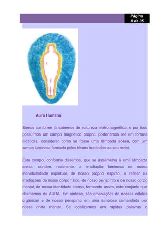 Página
8 de 35
Aura Humana
Somos conforme já sabemos de natureza eletromagnética, e por isso
possuímos um campo magnético próprio, poderíamos até em formas
didáticas, considerar como se fosse uma lâmpada acesa, com um
campo luminoso formado pelos fótons irradiados ao seu redor.
Este campo, conforme dissemos, que se assemelha a uma lâmpada
acesa, contém, realmente, a irradiação luminosa de nossa
individualidade espiritual, de nosso próprio espírito, a refletir as
irradiações de nosso corpo físico, de nosso perispírito e de nosso corpo
mental, de nossa identidade eterna, formando assim, este conjunto que
chamamos de AURA. Em síntese, são emanações de nossas células
orgânicas e de nosso perispírito em uma simbiose comandada por
nossa onda mental. Se localizarmos em rápidas palavras o
 