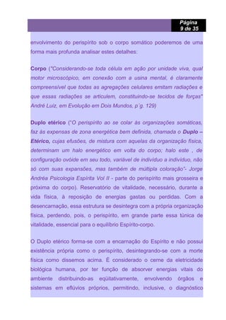 Página
9 de 35
envolvimento do perispírito sob o corpo somático poderemos de uma
forma mais profunda analisar estes detalhes:
Corpo ("Considerando-se toda célula em ação por unidade viva, qual
motor microscópico, em conexão com a usina mental, é claramente
compreensível que todas as agregações celulares emitam radiações e
que essas radiações se articulem, constituindo-se tecidos de forças"
André Luiz, em Evolução em Dois Mundos, p´g. 129)
Duplo etérico (“O perispírito ao se colar às organizações somáticas,
faz às expensas de zona energética bem definida, chamada o Duplo –
Etérico, cujas efusões, de mistura com aquelas da organização física,
determinam um halo energético em volta do corpo; halo este , de
configuração ovóide em seu todo, variável de indivíduo a indivíduo, não
só com suas expansões, mas também de múltipla coloração”- Jorge
Andréa Psicologia Espírita Vol II - parte do perispírito mais grosseira e
próxima do corpo). Reservatório de vitalidade, necessário, durante a
vida física, à reposição de energias gastas ou perdidas. Com a
desencarnação, essa estrutura se desintegra com a própria organização
física, perdendo, pois, o perispírito, em grande parte essa túnica de
vitalidade, essencial para o equilíbrio Espírito-corpo.
O Duplo etérico forma-se com a encarnação do Espírito e não possui
existência própria como o perispírito, desintegrando-se com a morte
física como dissemos acima. É considerado o cerne da eletricidade
biológica humana, por ter função de absorver energias vitais do
ambiente distribuindo-as eqüitativamente, envolvendo órgãos e
sistemas em eflúvios próprios, permitindo, inclusive, o diagnóstico
 