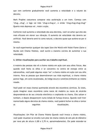 Página 10 de 57
que vem conforme gradualmente você aumenta a velocidade e o volume do
decreto.
Mark Prophet costumava comparar esta aceleração a um trem. Começa com
"chug...chug", e logo vai indo "chug-a-chug-a", e então "chug-chug-chug-chug!"
Quanto mais depressa vai , maior a ação.
Conforme você aumenta a velocidade dos seus decretos, você vai achar que eles são
mais eficazes em elevar sua vibração. O aumento de velocidade não deveria ser
artificial. Você deveria senti-lo como natural, o decreto quase que acelera-se por si
mesmo.
Se você experimentar qualquer dos tapes Save the World with Violet Flame (Salve o
Mundo com Chama Violeta), você ouvirá a maneira correta de aumentar a sua
velocidade.
6. Utilize vizualizações para auxiliar seu trabalho espiritual.
A maioria das pessoas não vê a chama violeta em ação com seus olhos físicos. Mas
quando você fecha os olhos e se concentra no centro de energia entre as
sobrancelhas, você pode algumas vezes "ver" a chama violeta em ação com seu olho
interno. Para as pessoas que desenvolveram sua visão espiritual, a chama violeta
parece fogo, em cores escalonadas, do índigo escuro e ametista brilhante ao violeta
rosado.
Você pode ver essas chamas queimando através dos escombros cármicos. Às vezes,
ajuda imaginar esses escombros como nacos de madeira ou nacos de alcatrão
desprendendo-se de seu cinturão eletrônico e crepitando na chama. Eles saltam e
tombam, e depois desaparecem numa lufada de fumaça branca. Quando você tiver
memorizado alguns decretos de chama violeta, você poderá fechar os olhos e tentar
as seguintes vizualizações.
Visualizações: Um Pilar de Chama Violeta Quando você invoca a chama violeta,
você pode visualizar-se envolto num pilar de chama violeta de seis pés de diâmetro
por nove pés de altura (1,80 e 2,70 m, aproximadamente). Ele pode estender-se
Página 10 de 57
 