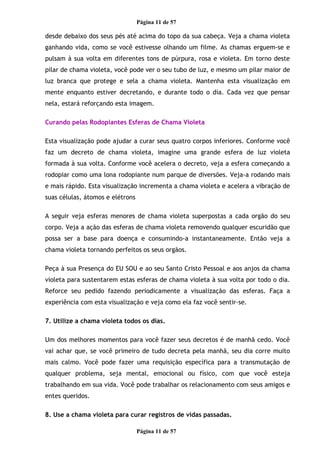 Página 11 de 57
desde debaixo dos seus pés até acima do topo da sua cabeça. Veja a chama violeta
ganhando vida, como se você estivesse olhando um filme. As chamas erguem-se e
pulsam à sua volta em diferentes tons de púrpura, rosa e violeta. Em torno deste
pilar de chama violeta, você pode ver o seu tubo de luz, e mesmo um pilar maior de
luz branca que protege e sela a chama violeta. Mantenha esta visualização em
mente enquanto estiver decretando, e durante todo o dia. Cada vez que pensar
nela, estará reforçando esta imagem.
Curando pelas Rodopiantes Esferas de Chama Violeta
Esta visualização pode ajudar a curar seus quatro corpos inferiores. Conforme você
faz um decreto de chama violeta, imagine uma grande esfera de luz violeta
formada à sua volta. Conforme você acelera o decreto, veja a esfera começando a
rodopiar como uma lona rodopiante num parque de diversões. Veja-a rodando mais
e mais rápido. Esta visualização incrementa a chama violeta e acelera a vibração de
suas células, átomos e elétrons
A seguir veja esferas menores de chama violeta superpostas a cada orgão do seu
corpo. Veja a ação das esferas de chama violeta removendo qualquer escuridão que
possa ser a base para doença e consumindo-a instantaneamente. Então veja a
chama violeta tornando perfeitos os seus orgãos.
Peça à sua Presença do EU SOU e ao seu Santo Cristo Pessoal e aos anjos da chama
violeta para sustentarem estas esferas de chama violeta à sua volta por todo o dia.
Reforce seu pedido fazendo periodicamente a visualização das esferas. Faça a
experiência com esta visualização e veja como ela faz você sentir-se.
7. Utilize a chama violeta todos os dias.
Um dos melhores momentos para você fazer seus decretos é de manhã cedo. Você
vai achar que, se você primeiro de tudo decreta pela manhã, seu dia corre muito
mais calmo. Você pode fazer uma requisição específica para a transmutação de
qualquer problema, seja mental, emocional ou físico, com que você esteja
trabalhando em sua vida. Você pode trabalhar os relacionamento com seus amigos e
entes queridos.
8. Use a chama violeta para curar registros de vidas passadas.
Página 11 de 57
 