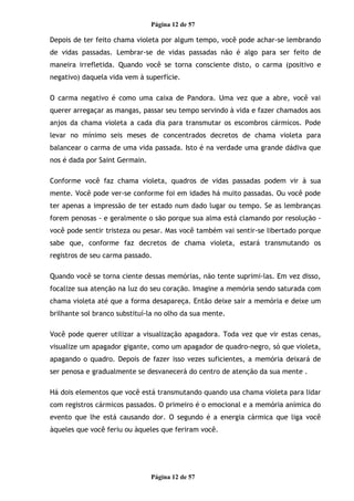 Página 12 de 57
Depois de ter feito chama violeta por algum tempo, você pode achar-se lembrando
de vidas passadas. Lembrar-se de vidas passadas não é algo para ser feito de
maneira irrefletida. Quando você se torna consciente disto, o carma (positivo e
negativo) daquela vida vem à superfície.
O carma negativo é como uma caixa de Pandora. Uma vez que a abre, você vai
querer arregaçar as mangas, passar seu tempo servindo à vida e fazer chamados aos
anjos da chama violeta a cada dia para transmutar os escombros cármicos. Pode
levar no mínimo seis meses de concentrados decretos de chama violeta para
balancear o carma de uma vida passada. Isto é na verdade uma grande dádiva que
nos é dada por Saint Germain.
Conforme você faz chama violeta, quadros de vidas passadas podem vir à sua
mente. Você pode ver-se conforme foi em idades há muito passadas. Ou você pode
ter apenas a impressão de ter estado num dado lugar ou tempo. Se as lembranças
forem penosas - e geralmente o são porque sua alma está clamando por resolução -
você pode sentir tristeza ou pesar. Mas você também vai sentir-se libertado porque
sabe que, conforme faz decretos de chama violeta, estará transmutando os
registros de seu carma passado.
Quando você se torna ciente dessas memórias, não tente suprimi-las. Em vez disso,
focalize sua atenção na luz do seu coração. Imagine a memória sendo saturada com
chama violeta até que a forma desapareça. Então deixe sair a memória e deixe um
brilhante sol branco substituí-la no olho da sua mente.
Você pode querer utilizar a visualização apagadora. Toda vez que vir estas cenas,
visualize um apagador gigante, como um apagador de quadro-negro, só que violeta,
apagando o quadro. Depois de fazer isso vezes suficientes, a memória deixará de
ser penosa e gradualmente se desvanecerá do centro de atenção da sua mente .
Há dois elementos que você está transmutando quando usa chama violeta para lidar
com registros cármicos passados. O primeiro é o emocional e a memória anímica do
evento que lhe está causando dor. O segundo é a energia cármica que liga você
àqueles que você feriu ou àqueles que feriram você.
Página 12 de 57
 