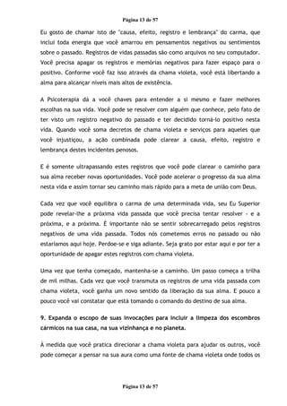 Página 13 de 57
Eu gosto de chamar isto de "causa, efeito, registro e lembrança" do carma, que
inclui toda energia que você amarrou em pensamentos negativos ou sentimentos
sobre o passado. Registros de vidas passadas são como arquivos no seu computador.
Você precisa apagar os registros e memórias negativos para fazer espaço para o
positivo. Conforme você faz isso através da chama violeta, você está libertando a
alma para alcançar níveis mais altos de existência.
A Psicoterapia dá a você chaves para entender a si mesmo e fazer melhores
escolhas na sua vida. Você pode se resolver com alguém que conhece, pelo fato de
ter visto um registro negativo do passado e ter decidido torná-lo positivo nesta
vida. Quando você soma decretos de chama violeta e serviços para aqueles que
você injustiçou, a ação combinada pode clarear a causa, efeito, registro e
lembrança destes incidentes penosos.
E é somente ultrapassando estes registros que você pode clarear o caminho para
sua alma receber novas oportunidades. Você pode acelerar o progresso da sua alma
nesta vida e assim tornar seu caminho mais rápido para a meta de união com Deus.
Cada vez que você equilibra o carma de uma determinada vida, seu Eu Superior
pode revelar-lhe a próxima vida passada que você precisa tentar resolver - e a
próxima, e a próxima. É importante não se sentir sobrecarregado pelos registros
negativos de uma vida passada. Todos nós cometemos erros no passado ou não
estaríamos aqui hoje. Perdoe-se e siga adiante. Seja grato por estar aqui e por ter a
oportunidade de apagar estes registros com chama violeta.
Uma vez que tenha começado, mantenha-se a caminho. Um passo começa a trilha
de mil milhas. Cada vez que você transmuta os registros de uma vida passada com
chama violeta, você ganha um novo sentido da liberação da sua alma. E pouco a
pouco você vai constatar que está tomando o comando do destino de sua alma.
9. Expanda o escopo de suas invocações para incluir a limpeza dos escombros
cármicos na sua casa, na sua vizinhança e no planeta.
À medida que você pratica direcionar a chama violeta para ajudar os outros, você
pode começar a pensar na sua aura como uma fonte de chama violeta onde todos os
Página 13 de 57
 