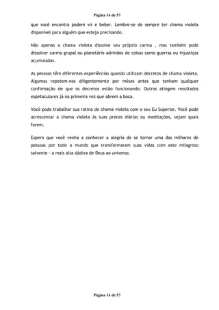Página 14 de 57
que você encontra podem vir e beber. Lembre-se de sempre ter chama violeta
disponível para alguém que esteja precisando.
Não apenas a chama violeta dissolve seu próprio carma , mas também pode
dissolver carma grupal ou planetário advindos de coisas como guerras ou injustiças
acumuladas.
As pessoas têm diferentes experiências quando utilizam decretos de chama violeta.
Algumas repetem-nos diligentemente por mêses antes que tenham qualquer
confirmação de que os decretos estão funcionando. Outros atingem resultados
espetaculares já na primeira vez que abrem a boca.
Você pode trabalhar sua rotina de chama violeta com o seu Eu Superior. Você pode
acrescentar a chama violeta às suas preces diárias ou meditações, sejam quais
forem.
Espero que você venha a conhecer a alegria de se tornar uma das milhares de
pessoas por todo o mundo que transformaram suas vidas com este milagroso
solvente - a mais alta dádiva de Deus ao universo.
Página 14 de 57
 