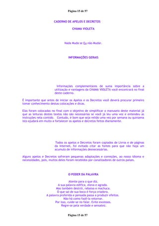 Página 15 de 57
CADERNO DE APELOS E DECRETOS
CHAMA VIOLETA
Nada Muda se Eu não Mudar.
INFORMAÇÕES GERAIS
Informações complementares de suma importância sobre a
utilização e vantagens da CHAMA VIOLETA você encontrará no final
deste caderno.
É importante que antes de iniciar os Apelos e os Decretos você deverá procurar primeiro
tomar conhecimento destas colocações e dicas.
Elas foram colocadas no final com o objetivo de simplificar o manuseio deste material já
que as leituras destes textos não são necessárias se você já leu uma vez e entendeu as
instruções nela contido. Contudo, é bom que seja relido uma vez por semana ou quinzena
isto ajudará em muito a fortalecer os apelos e decretos feitos diariamente.
Todos os apelos e Decretos foram copiados de Livros e de páginas
da Internet, foi evitado citar as fontes para que não haja um
acumulo de informações desnecessárias.
Alguns apelos e Decretos sofreram pequenas adaptações e correções, ao nosso idioma e
necessidades, pois, muitos deles foram recebidos por canalizadores de outros países.
O PODER DA PALAVRA
Atente para o que diz.
A sua palavra edifica, eleva e agrada.
Mas também destrói, rebaixa e machuca.
O que sai de sua boca é força criadora.
A palavra proferida e pensada passa a produzir efeitos.
Não há como fazê-la retornar.
Por isso, cuide-se no falar. Evite excessos.
Regre-se pela verdade e sensatez.
Página 15 de 57
 