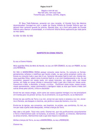 Página 16 de 57
Regule o tom de voz.
Não fale alto, nem seja rude.
Transmita paz, certeza, carinho, alegria.
Ó! Deus Todo-Poderoso, presente em meu coração, ó! Grande Coro dos Mestres
Ascensionados! Carregai-me com o poder da Chama Violeta do Grande Silêncio que me
deixará falar somente quando for preciso. Quando falar, eu o farei pelo poder do Grande
Silêncio para libertar a humanidade, e a invencível Vitória Divina aparecerá por toda parte
ao meu apelo.
EU SOU EU SOU EU SOU
MANIFESTO DA CHAMA VIOLETA
Eu sou a Chama Violeta.
Meus queridos filhos do Meio do Mundo, eu sou um SER CÓSMICO, eu sou um PODER, eu sou
uma POTÊNCIA.
EU SOU A MISERICÓRDIA DIVINA porque consumo vosso karma. Eu consumo as formas-
pensamentos nefastas e maléficas que haveis criado, ou que outros projetam contra vós,
breves eu consumo tudo o que não é Luz. Somente não posso fazê-lo sem vós; chamai-me,
meus queridos filhos, sabeis como é preciso fazê-lo, e eu virei imediatamente a vós. Eu vos
envolverei, passarei em vossos ossos, em vossos músculos, em vossas veias, em vossos
nervos, em todas as vossas células e consumirei tudo o que não é belo em vossas auras.
Consumirei o ódio, a discórdia, a inveja, a crítica. Purificarei vosso corpo, vossos corpos,
vossos pensamentos, vossos sentimentos e desligarei todos os elos que haveis criado com
outras almas pela calúnia, crítica e discórdia!
Enviai-me aos vossos amigos, assim como aos vossos supostos inimigos e eu me precipitarei
em tromba para vos prestar serviço. Eu os envolverei, eu os purificarei, eu os libertarei!
Enviai-me aos confins da Terra e eu irei, enviai-me aos mares e oceanos e eu irei, enviai-
me à floresta, aos bosques e clareiras, aos jardins e casas dos homens, e eu irei.
Enviai-me às igrejas, aos conventos, aos hospitais, às prisões, aos cemitérios. Eu irei, eu
irei por toda a parte onde desejardes, minhas crianças da Terra.
Mas cabe a vós pedir. Tocai meu canto. Chamai-me, que nós purificaremos conjuntamente
a Terra e libertaremos tudo: os humanos, os animais, os vegetais, os minerais, libertaremos
as almas errantes, libertaremos tudo o que está impuro e encadeado.
Minhas crianças da Terra, eu sou a MISERICÓRDIA, eu sou a REDENÇÃO.
Chamai-me.
Página 16 de 57
 