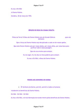 Página 17 de 57
Eu sou o EU SOU
A Chama Violeta.
Genebra, 30 de março de 1955.
BÊNÇÃO DO DEUS DA CHAMA VIOLETA
Filhos da Terra! O Deus da Chama Violeta saiu do Grande Silêncio para vos
abençoar.
Que a força da Chama Violeta seja decuplicada a cada um de vossos apelos.
Que esta Chama Violeta saia por vossos dedos, por vossos olhos, por vossa boca para
purificar tudo à vossa passagem.
Que ela vos envolva para sempre.
Eu vos sagro. Eu vos dou os meus poderes para sempre.
Eu sou o EU SOU, o Deus da Chama Violeta.
PEDIDO AOS SENHORES DO KARMA
 Ó! Senhores do Karma, permiti, permiti a todos os humanos
receberem os benefícios da Chama Violeta.
EU SOU – EU SOU – EU SOU
Eu Sou o EU SOU, a lei da libertação do mundo inteiro pelos benefícios da Chama Violeta.
Página 17 de 57
 