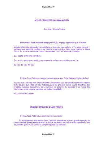 Página 18 de 57
APELOS E DECRETOS DA CHAMA VIOLETA
Proteção – Chama Violeta
Em nome da Toda-Poderosa Presença EU SOU, eu peço e comando que a Chama
Violeta seja minha companheira quotidiana, o cetro de meu poder e a Presença gloriosa e
luminosa que caminha comigo e me mostra o que eu devo fazer para realizar o Plano
Divino. Eu aceito esta Chama Violeta consumidora como um manto de proteção.
Eu a aceito como uma armadura.
Eu a aceito como uma espada que me precede e abre meu caminho para a Luz.
EU SOU EU SOU EU SOU
Ó! Deus Todo-Poderoso, presente em meu coração e Todo-Poderoso Elohim da Paz!
Eu peço que cada vez mais Chama Violeta Consumidora seja derramada sobre mim e sobre
todos aqueles que estão sob esta radiação, para nos proteger contra a ação desastrosa das
criações humanas destrutivas, para controlar os poderes da natureza e as forças dos
elementos, neste instante mesmo e por toda a eternidade.
EU SOU EU SOU EU SOU
GRANDE CORAÇÃO DE CHAMA VIOLETA
Ó! Deus Todo-Poderoso, presente em meu coração!
Ó! Nosso Mestre bem-amado Saint Germain! Prende-me em teu grande Coração de
Chama Violeta que só pode dar muita pureza e harmonia, para criar muita liberdade a fim
de permitir que o Plano Divino se cumpra segundo tua vontade.
Página 18 de 57
 