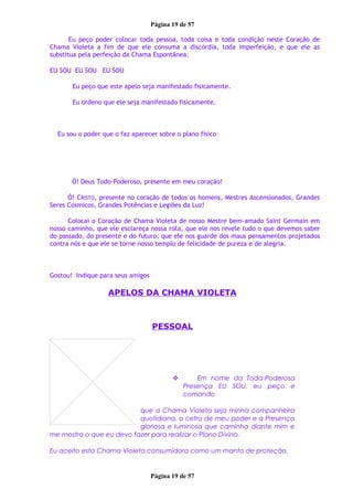 Página 19 de 57
Eu peço poder colocar toda pessoa, toda coisa e toda condição neste Coração de
Chama Violeta a fim de que ele consuma a discórdia, toda imperfeição, e que ele as
substitua pela perfeição da Chama Espontânea.
EU SOU EU SOU EU SOU
Eu peço que este apelo seja manifestado fisicamente.
Eu ordeno que ele seja manifestado fisicamente.
Eu sou o poder que o faz aparecer sobre o plano físico
Ó! Deus Todo-Poderoso, presente em meu coração!
Ó! CRISTO, presente no coração de todos os homens, Mestres Ascensionados, Grandes
Seres Cósmicos, Grandes Potências e Legiões da Luz!
Colocai o Coração de Chama Violeta de nosso Mestre bem-amado Saint Germain em
nosso caminho, que ele esclareça nossa rota, que ele nos revele tudo o que devemos saber
do passado, do presente e do futuro; que ele nos guarde dos maus pensamentos projetados
contra nós e que ele se torne nosso templo de felicidade de pureza e de alegria.
Gostou! Indique para seus amigos
APELOS DA CHAMA VIOLETA
PESSOAL
 Em nome da Toda-Poderosa
Presença EU SOU, eu peço e
comando
que a Chama Violeta seja minha companheira
quotidiana, o cetro de meu poder e a Presença
gloriosa e luminosa que caminha diante mim e
me mostra o que eu devo fazer para realizar o Plano Divino.
Eu aceito esta Chama Violeta consumidora como um manto de proteção.
Página 19 de 57
 