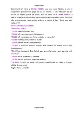 Página 2 de 57
Experimente-a! Injete a CHAMA VIOLETA nos seus maus hábitos, e veja-os
desaparecer gradualmente graças ao seu uso regular. Se você não gosta do que
você é, ou daquilo que vê nos outros, ou à sua volta, use a CHAMA VIOLETA, e
veja as situações se modificarem. Estas modificações são graduais e seus resultados
são surpreendentes. Seus amigos serão os primeiros à dizer "Como você está
radiante"!!!
DIANTE DA PRESENÇA "EU SOU"
AFIRMAÇÕES DIÁRIAS
"EU SOU a Ressureição e a Vida"
"EU SOU a Presença que nunca falha ou erra"
"EU SOU a Presença do Amor Divino em todos os momentos"
"EU SOU a Atmosfera Pura do meu Mundo"
"EU SOU o Poder de Deus Todo Poderoso"
"EU SOU a Atividade Perfeita trazendo esse dinheiro às minhas mãos e uso,
imediatamente"
"EU SOU as riquezas de Deus fluindo para as minhas mãos e uso, que não pode
interferir"
"EU SOU a Luz, o Caminho, a Verdade"
"EU SOU a Fonte de Eterna, Juventude e Beleza"
"EU SOU a Presença da Saúde Perfeita agora manifestada em todos os órgãos e
células do meu corpo"
Regina Maria Lomondo
Página 2 de 57
 