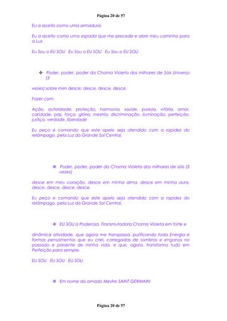 Página 20 de 57
Eu a aceito como uma armadura.
Eu a aceito como uma espada que me precede e abre meu caminho para
a Luz.
Eu Sou o EU SOU Eu Sou o EU SOU Eu Sou o EU SOU
 Poder, poder, poder da Chama Violeta dos milhares de Sóis Universo
(3
vezes) sobre mim desce; desce, desce, desce.
Fazer com:
Ação, autoridade, proteção, harmonia, saúde, pureza, vitória, amor,
caridade, paz, força, glória, mestria, discriminação, iluminação, perfeição,
justiça, verdade, liberdade
Eu peço e comando que este apelo seja atendido com a rapidez do
relâmpago, pela Luz do Grande Sol Central.
 Poder, poder, poder da Chama Violeta dos milhares de sóis (3
vezes)
desce em meu coração, desce em minha alma, desce em minha aura,
desce, desce, desce, desce.
Eu peço e comando que este apelo seja atendido com a rapidez do
relâmpago, pela Luz do Grande Sol Central.
 EU SOU a Poderosa, Transmutadora Chama Violeta em forte e
dinâmica atividade, que agora me transpassa, purificando toda Energia e
formas pensamentos que eu criei, carregadas de sombras e enganos no
passado e presente de minha vida, e que, agora, transforma tudo em
Perfeição para sempre.
EU SOU EU SOU EU SOU
 Em nome do amado Mestre SAINT GERMAIN:
Página 20 de 57
 
