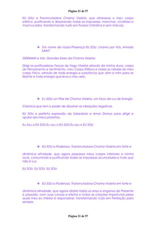 Página 21 de 57
EU SOU a Transmutadora Chama Violeta, que atravessa o meu corpo
etérico, purificando e dissolvendo todas as impurezas, manchas, cicatrizes e
machucados, transformando tudo em Pureza Cristalina e sem mácula.
 Em nome de nossa Presença EU SOU, chamo por Vós, Amado
SAINT
GERMAIN e Vós, Grandes Seres da Chama Violeta:
Dirigi as purificadoras Forças do Fogo Violeta através da minha Aura, corpo
do Pensamento e Sentimento, meu Corpo Etérico e todas as células do meu
corpo Físico, através de toda energia e substância que vêm a mim para se
libertar e toda energia que leva o meu selo.
 Eu SOU um Pilar de Chama Violeta, um Foco de Luz de Energia
Cósmica que tem o poder de dissolver as vibrações negativas.
EU SOU a perfeita expressão da Sabedoria e Amor Divinos para dirigir e
ajudar aos meus próximos.
Eu Sou o EU SOU Eu sou o EU SOU Eu sou o EU SOU
 EU SOU a Poderosa, Transmutadora Chama Violeta em forte e
dinâmica atividade, que agora perpassa meus corpos inferiores e minha
aura, consumindo e purificando todas as impurezas acumuladas e tudo que
não é Luz.
EU SOU EU SOU EU SOU
 EU SOU a Poderosa, Transmutadora Chama Violeta em forte e
dinâmica atividade, que agora afasta todos os erros e enganos do Presente
e passado, com suas causas e efeitos e todas as criações importunas pelas
quais meu eu inferior é responsável, transformando tudo em Perfeição para
sempre.
Página 21 de 57
 