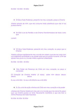 Página 22 de 57
EU SOU EU SOU EU SOU
 Ó! Deus Todo-Poderoso, presente me meu coração, passa a Chama
Violeta através de mim, que ela consuma toda substância que não é tua
pureza eterna.
 EU SOU a Lei do Perdão e da Chama Transformadora de todo o erro
que
cometi.
 Ó! Deus Todo-Poderoso, presente em meu coração, eu peço que a
Chama
Violeta coloque rapidamente meu mundo em ordem; que ela me cinja com
sua majestosa autoridade e seu poder para que eu possa ir avante, a fim de
ajudar meu povo e o mundo inteiro a ganhar a liberdade.
EU SOU EU SOU EU SOU
 Pelo Poder da Presença do Cristo em meu coração, eu peço e
comando:
Ó! Coração de Chama Violeta (3 vezes) sobre mim desce; desce;
desce, desce.
Eu sou o EU SOU Eu sou o EU SOU Eu sou o EU SOU
 Eu Sou a lei da ação vitoriosa do Cristo em meu coração e do poder
vitorioso da Chama Violeta em meu ser e no mundo que me cerca! Eu peço
que sua imortal pureza se torne fisicamente manifesta e que ela livre a
minha Presença de toda impureza.
EU SOU EU SOU EU SOU
Página 22 de 57
 