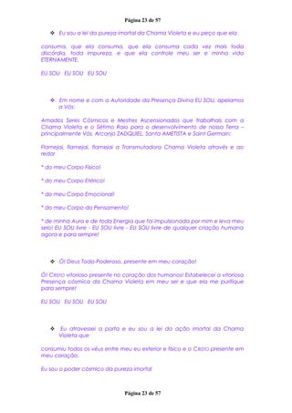 Página 23 de 57
 Eu sou a lei da pureza imortal da Chama Violeta e eu peço que ela
consuma, que ela consuma, que ela consuma cada vez mais toda
discórdia, toda impureza, e que ela controle meu ser e minha vida
ETERNAMENTE.
EU SOU EU SOU EU SOU
 Em nome e com a Autoridade da Presença Divina EU SOU, apelamos
a Vós:
Amados Seres Cósmicos e Mestres Ascensionados que trabalhais com a
Chama Violeta e o Sétimo Raio para o desenvolvimento de nossa Terra –
principalmente Vós, Arcanjo ZADQUIEL, Santa AMETISTA e Saint Germain:
Flamejai, flamejai, flamejai a Transmutadora Chama Violeta através e ao
redor
* do meu Corpo Físico!
* do meu Corpo Etérico!
* do meu Corpo Emocional!
* do meu Corpo do Pensamento!
* de minha Aura e de toda Energia que foi impulsionada por mim e leva meu
selo! EU SOU livre - EU SOU livre - EU SOU livre de qualquer criação humana
agora e para sempre!
 Ó! Deus Todo-Poderoso, presente em meu coração!
Ó! CRISTO vitorioso presente no coração dos humanos! Estabelecei a vitoriosa
Presença cósmica da Chama Violeta em meu ser e que ela me purifique
para sempre!
EU SOU EU SOU EU SOU
 Eu atravessei a porta e eu sou a lei da ação imortal da Chama
Violeta que
consumiu todos os véus entre meu eu exterior e físico e o CRISTO presente em
meu coração.
Eu sou o poder cósmico da pureza imortal
Página 23 de 57
 