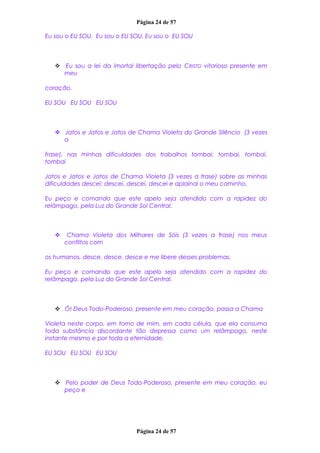 Página 24 de 57
Eu sou o EU SOU, Eu sou o EU SOU, Eu sou o EU SOU
 Eu sou a lei da imortal libertação pelo CRISTO vitorioso presente em
meu
coração.
EU SOU EU SOU EU SOU
 Jatos e Jatos e Jatos de Chama Violeta do Grande Silêncio (3 vezes
a
frase), nas minhas dificuldades dos trabalhos tombai; tombai, tombai,
tombai
Jatos e Jatos e Jatos de Chama Violeta (3 vezes a frase) sobre as minhas
dificuldades descei; descei, descei, descei e aplainai o meu caminho.
Eu peço e comando que este apelo seja atendido com a rapidez do
relâmpago, pela Luz do Grande Sol Central.
 Chama Violeta dos Milhares de Sóis (3 vezes a frase) nos meus
conflitos com
os humanos, desce, desce, desce e me libere desses problemas.
Eu peço e comando que este apelo seja atendido com a rapidez do
relâmpago, pela Luz do Grande Sol Central.
 Ó! Deus Todo-Poderoso, presente em meu coração, passa a Chama
Violeta neste corpo, em torno de mim, em cada célula, que ela consuma
toda substância discordante tão depressa como um relâmpago, neste
instante mesmo e por toda a eternidade.
EU SOU EU SOU EU SOU
 Pelo poder de Deus Todo-Poderoso, presente em meu coração, eu
peço e
Página 24 de 57
 