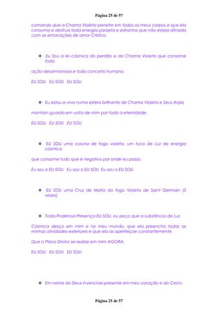 Página 25 de 57
comando que a Chama Violeta penetre em todos os meus corpos e que ela
consuma e destrua toda energia parasita e estranha que não esteja afinada
com as emanações de amor Crístico.
 Eu Sou a lei cósmica do perdão e da Chama Violeta que consome
toda
ação desarmoniosa e todo conceito humano.
EU SOU EU SOU EU SOU
 Eu estou e vivo numa esfera brilhante de Chama Violeta e Seus Anjos
montam guarda em volta de mim por toda a eternidade.
EU SOU EU SOU EU SOU
 EU SOU uma coluna de fogo violeta, um foco de Luz de energia
cósmica
que consome tudo que é negativo por onde eu passo.
Eu sou o EU SOU Eu sou o EU SOU Eu sou o EU SOU
 EU SOU uma Cruz de Malta do fogo Violeta de Saint Germain (3
vezez)
 Toda-Poderosa Presença EU SOU, eu peço que a substância de Luz
Cósmica desça em mim e no meu mundo, que ela preencha todas as
minhas atividades exteriores e que ela as aperfeiçoe constantemente.
Que o Plano Divino se realize em mim AGORA.
EU SOU EU SOU EU SOU
 Em nome do Deus invencível presente em meu coração e do CRISTO
Página 25 de 57
 