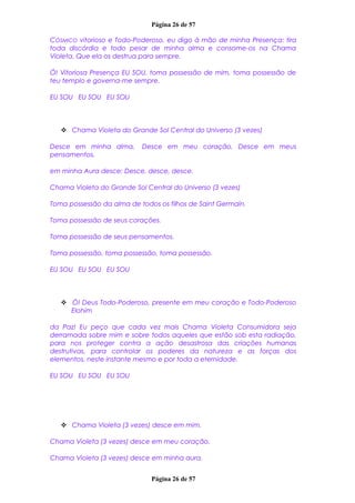 Página 26 de 57
CÓSMICO vitorioso e Todo-Poderoso, eu digo à mão de minha Presença: tira
toda discórdia e todo pesar de minha alma e consome-os na Chama
Violeta. Que ela os destrua para sempre.
Ó! Vitoriosa Presença EU SOU, toma possessão de mim, toma possessão de
teu templo e governa-me sempre.
EU SOU EU SOU EU SOU
 Chama Violeta do Grande Sol Central do Universo (3 vezes)
Desce em minha alma, Desce em meu coração, Desce em meus
pensamentos,
em minha Aura desce; Desce, desce, desce.
Chama Violeta do Grande Sol Central do Universo (3 vezes)
Toma possessão da alma de todos os filhos de Saint Germain.
Toma possessão de seus corações.
Toma possessão de seus pensamentos.
Toma possessão, toma possessão, toma possessão.
EU SOU EU SOU EU SOU
 Ó! Deus Todo-Poderoso, presente em meu coração e Todo-Poderoso
Elohim
da Paz! Eu peço que cada vez mais Chama Violeta Consumidora seja
derramada sobre mim e sobre todos aqueles que estão sob esta radiação,
para nos proteger contra a ação desastrosa das criações humanas
destrutivas, para controlar os poderes da natureza e as forças dos
elementos, neste instante mesmo e por toda a eternidade.
EU SOU EU SOU EU SOU
 Chama Violeta (3 vezes) desce em mim.
Chama Violeta (3 vezes) desce em meu coração.
Chama Violeta (3 vezes) desce em minha aura.
Página 26 de 57
 