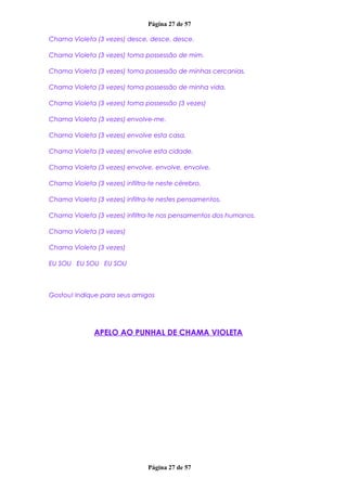 Página 27 de 57
Chama Violeta (3 vezes) desce, desce, desce.
Chama Violeta (3 vezes) toma possessão de mim.
Chama Violeta (3 vezes) toma possessão de minhas cercanias.
Chama Violeta (3 vezes) toma possessão de minha vida.
Chama Violeta (3 vezes) toma possessão (3 vezes)
Chama Violeta (3 vezes) envolve-me.
Chama Violeta (3 vezes) envolve esta casa.
Chama Violeta (3 vezes) envolve esta cidade.
Chama Violeta (3 vezes) envolve, envolve, envolve.
Chama Violeta (3 vezes) infiltra-te neste cérebro.
Chama Violeta (3 vezes) infiltra-te nestes pensamentos.
Chama Violeta (3 vezes) infiltra-te nos pensamentos dos humanos.
Chama Violeta (3 vezes)
Chama Violeta (3 vezes)
EU SOU EU SOU EU SOU
Gostou! Indique para seus amigos
APELO AO PUNHAL DE CHAMA VIOLETA
Página 27 de 57
 