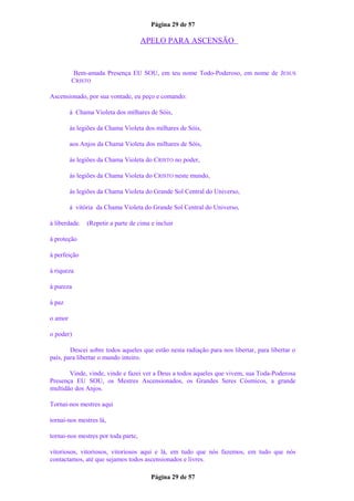 Página 29 de 57
APELO PARA ASCENSÃO
Bem-amada Presença EU SOU, em teu nome Todo-Poderoso, em nome de JESUS
CRISTO
Ascensionado, por sua vontade, eu peço e comando:
à Chama Violeta dos milhares de Sóis,
às legiões da Chama Violeta dos milhares de Sóis,
aos Anjos da Chama Violeta dos milhares de Sóis,
às legiões da Chama Violeta do CRISTO no poder,
às legiões da Chama Violeta do CRISTO neste mundo,
às legiões da Chama Violeta do Grande Sol Central do Universo,
à vitória da Chama Violeta do Grande Sol Central do Universo,
à liberdade. (Repetir a parte de cima e incluir
à proteção
à perfeição
à riqueza
à pureza
à paz
o amor
o poder)
Descei sobre todos aqueles que estão nesta radiação para nos libertar, para libertar o
país, para libertar o mundo inteiro.
Vinde, vinde, vinde e fazei ver a Deus a todos aqueles que vivem, sua Toda-Poderosa
Presença EU SOU, os Mestres Ascensionados, os Grandes Seres Cósmicos, a grande
multidão dos Anjos.
Tornai-nos mestres aqui
tornai-nos mestres lá,
tornai-nos mestres por toda parte,
vitoriosos, vitoriosos, vitoriosos aqui e lá, em tudo que nós fazemos, em tudo que nós
contactamos, até que sejamos todos ascensionados e livres.
Página 29 de 57
 