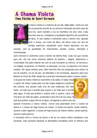 Página 3 de 57
A chama violeta é a essência de um dos "sete raios". Como um raio
de sol passando através de um prisma é refratado nas sete cores do
arco-íris, assim também a luz se manifesta nos sete raios. Cada
raio tem uma cor, freqüência e qualidade específica da consciência
de Deus. O raio violeta é conhecido como o sétimo raio. Quando
você o invoca, em nome de Deus, ele desce como um raio de
energia espiritual, explodindo numa chama espiritual, em seu
coração, com as qualidades de misericórdia, perdão, justiça, liberdade e
transmutação.
Saint Germain é conhecido como o Senhor do Sétimo Raio. Cada vez que oramos
para ele, ele nos envia inúmeras dádivas do Espírito - alegria, diplomacia e
criatividade. Ele pode inspirar-nos com as suas inovações na ciência, na literatura,
na religião, no governo, na filosofia, na educação, na cura, na alquimia e em outros
campos. Por quase setenta anos, Saint Germain têm-nos preparado para entrar na
era de Aquário, na era da paz, da liberdade e da iluminação. Apareceu para Guy
Ballard no início de 1930, dando-lhe o primeiro ensinamento sobre a chama violeta.
A atuação da chama violeta se assemelha à do sabão. O sabão limpa
a sujeira de nossas roupas pelo uso das cargas negativas e positivas
dos átomos. Isso porque cada uma de suas moléculas tem dois
lados: um lado que é atraído pela sujeira e um lado que é atraído
pela água. O lado que prefere a sujeira atrai a sujeira, como um
imã atrai um clipe de papel, arrastando-o para fora de sua caixa. O
lado que prefere a água fixa-se na água, carregando a sujeira com ela.
Quando invocamos a chama violeta, cria-se uma polaridade entre o núcleo do
átomo e o núcleo de fogo branco da chama. O núcleo do átomo, sendo matéria,
assume o pólo negativo; o núcleo de fogo branco da chama violeta, sendo espírito,
assume o pólo positivo.
A interação entre o núcleo do átomo e da luz na chama violeta estabelece uma
oscilação. Essa oscilação desaloja as densidades enredadas entre os elétrons que
Página 3 de 57
 