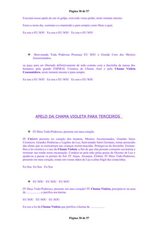 Página 30 de 57
Executai nosso apelo de um só golpe, com todo vosso poder, neste instante mesmo.
Fazei-o neste dia, sustentai-o e mantende-o para sempre como Deus o quer.
Eu sou o EU SOU Eu sou o EU SOU Eu sou o EU SOU
 Bem-amada Toda Poderosa Presença EU SOU e Grande Coro dos Mestres
Ascensionados,
eu peço para ser libertado definitivamente de todo contato com a discórdia da massa dos
humanos pela grande ESPIRAL Cósmica de Chama Azul e pela Chama Violeta
Consumidora, neste instante mesmo e para sempre.
Eu sou o EU SOU Eu sou o EU SOU Eu sou o EU SOU
APELO DA CHAMA VIOLETA PARA TERCEIROS
 Ó! Deus Todo-Poderoso, presente em meu coração.
Ó! CRISTO presente no coração dos homens, Mestres Ascensionados, Grandes Seres
Cósmicos, Grandes Potências e Legiões da Luz, bem-amado Saint Germain, tomai possessão
das almas que se reencarnam nas crianças recém-nascidas. Protegei-as da discórdia. Ensinai-
lhes a lei cósmica e o uso da Chama Violeta, a fim de que elas possam consumir seu karma e
terminar sua ronda nesta encarnação. Conduzi-as pela mão pelas praias do Oceano de Luz e
ajudai-as a passar os portais do Sol. Ó! Anjos, Arcanjos, Elohim. Ó! Deus Todo-Poderoso,
presente em meu coração, tomai em vossas mãos de Luz a alma frágil das criancinhas.
Eu Sou Eu Sou Eu Sou
 EU SOU EU SOU EU SOU
Ó! Deus Todo-Poderoso, presente em meu coração! Ó! Chama Violeta, precipita-te na aura
de ....................e purifica seu karma.
EU SOU EU SOU EU SOU
Eu sou a lei da Chama Violeta que purifica o karma de ...................
Página 30 de 57
 