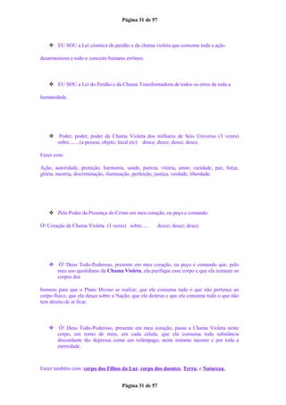 Página 31 de 57
 EU SOU a Lei cósmica do perdão e da chama violeta que consome toda a ação
desarmoniosa e todo o conceito humano errôneo.
 EU SOU a Lei do Perdão e da Chama Transformadora de todos os erros de toda a
humanidade.
 Poder, poder, poder da Chama Violeta dos milhares de Sóis Universo (3 vezes)
sobre........(a pessoa, objeto, local etc) desce; desce, desce, desce.
Fazer com:
Ação, autoridade, proteção, harmonia, saúde, pureza, vitória, amor, caridade, paz, força,
glória, mestria, discriminação, iluminação, perfeição, justiça, verdade, liberdade.
 Pelo Poder da Presença do Cristo em meu coração, eu peço e comando:
Ó! Coração de Chama Violeta (3 vezes) sobre..... desce; desce; desce.
 Ó! Deus Todo-Poderoso, presente em meu coração, eu peço e comando que, pelo
meu uso quotidiano da Chama Violeta, ela purifique esse corpo e que ela restaure os
corpos dos
homens para que o Plano Divino se realize; que ela consuma tudo o que não pertence ao
corpo físico, que ela desça sobre a Nação, que ela destrua e que ela consuma tudo o que não
tem direito de aí ficar.
 Ó! Deus Todo-Poderoso, presente em meu coração, passa a Chama Violeta neste
corpo, em torno de mim, em cada célula, que ela consuma toda substância
discordante tão depressa como um relâmpago, neste instante mesmo e por toda a
eternidade.
Fazer também com: corpo dos Filhos da Luz, corpo dos doentes, Terra, e Natureza.
Página 31 de 57
 