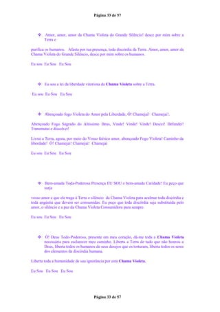 Página 33 de 57
 Amor, amor, amor da Chama Violeta do Grande Silêncio! desce por mim sobre a
Terra e
purifica os humanos. Afasta por tua presença, toda discórdia da Terra. Amor, amor, amor da
Chama Violeta do Grande Silêncio, desce por mim sobre os humanos.
Eu sou Eu Sou Eu Sou
 Eu sou a lei da liberdade vitoriosa da Chama Violeta sobre a Terra.
Eu sou Eu Sou Eu Sou
 Abençoado fogo Violeta do Amor pela Liberdade, Ó! Chamejai! Chamejai!.
Abençoado Fogo Sagrado do Altíssimo Deus, Vinde! Vinde! Vinde! Descei! Defendei!
Transmutai e dissolvei!
Livrai a Terra, agora, por meio do Vosso feérico amor, abençoado Fogo Violeta! Caminho da
liberdade! Ó! Chamejai! Chamejai! Chamejai
Eu sou Eu Sou Eu Sou
 Bem-amada Toda-Poderosa Presença EU SOU e bem-amada Caridade! Eu peço que
surja
vosso amor e que ele traga à Terra o silêncio da Chama Violeta para acalmar toda discórdia e
toda angústia que devem ser consumidas. Eu peço que toda discórdia seja substituída pelo
amor, o silêncio e a paz da Chama Violeta Consumidora para sempre.
Eu sou Eu Sou Eu Sou
 Ó! Deus Todo-Poderoso, presente em meu coração, dá-me toda a Chama Violeta
necessária para esclarecer meu caminho. Liberta a Terra de tudo que não honrou a
Deus, liberta todos os humanos de seus desejos que os torturam, liberta todos os seres
dos elementos da discórdia humana.
Liberta toda a humanidade de sua ignorância por esta Chama Violeta.
Eu Sou Eu Sou Eu Sou
Página 33 de 57
 