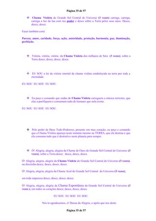 Página 35 de 57
 Chama Violeta do Grande Sol Central do Universo (3 vezes) carrega, carrega,
carrega a luz da lua com teu poder e desce sobre a Terra pelos seus raios. Desce,
desce, desce.
Fazer também com:
Pureza, amor, caridade, força, ação, autoridade, proteção, harmonia, paz, iluminação,
perfeição.
 Vitória, vitória, vitória da Chama Violeta dos milhares de Sóis (3 vezes), sobre a
Terra desce; desce, desce, desce.
 EU SOU a lei da vitória imortal da chama violeta estabelecida na terra por toda a
eternidade.
EU SOU EU SOU EU SOU.
 Eu peço e comando que ondas de Chama Violeta carreguem a música terrestre, que
elas a purifiquem e consumam tudo de humano que nela existe.
EU SOU EU SOU EU SOU.
 Pelo poder de Deus Todo-Poderoso, presente em meu coração, eu peço e comando
que a Chama Violeta apareça neste instante mesmo na TERRA, que ela destrua e que
ela consuma tudo que é destrutivo neste planeta para sempre.
 Ó! Alegria, alegria, alegria da Chama de Ouro do Grande Sol Central do Universo (3
vezes), sobre a Terra desce; desce, desce, desce.
Ó! Alegria, alegria, alegria da Chama Violeta do Grande Sol Central do Universo (3 vezes),
na discórdia desce; desce, desce, desce.
Ó! Alegria, alegria, alegria da Chama Azul do Grande Sol Central do Universo (3 vezes),
em toda impureza desce; desce, desce, desce.
Ó! Alegria, alegria, alegria da Chama Espontânea do Grande Sol Central do Universo (3
vezes ), em todos os corações desce; desce, desce, desce.
EU SOU EU SOU EU SOU.
Nós te agradecemos, ó! Deusa da Alegria, o apelo que nos deste.
Página 35 de 57
 