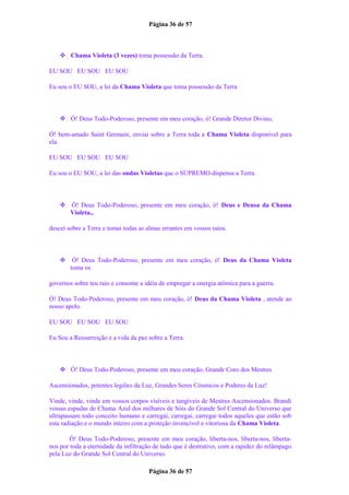 Página 36 de 57
 Chama Violeta (3 vezes) toma possessão da Terra.
EU SOU EU SOU EU SOU
Eu sou o EU SOU, a lei da Chama Violeta que toma possessão da Terra
 Ó! Deus Todo-Poderoso, presente em meu coração, ó! Grande Diretor Divino,
Ó! bem-amado Saint Germain, enviai sobre a Terra toda a Chama Violeta disponível para
ela.
EU SOU EU SOU EU SOU
Eu sou o EU SOU, a lei das ondas Violetas que o SUPREMO dispensa a Terra.
 Ó! Deus Todo-Poderoso, presente em meu coração, ó! Deus e Deusa da Chama
Violeta.,
descei sobre a Terra e tomai todas as almas errantes em vossos raios.
 Ó! Deus Todo-Poderoso, presente em meu coração, ó! Deus da Chama Violeta
toma os
governos sobre teu raio e consome a idéia de empregar a energia atômica para a guerra.
Ó! Deus Todo-Poderoso, presente em meu coração, ó! Deus da Chama Violeta , atende ao
nosso apelo.
EU SOU EU SOU EU SOU
Eu Sou a Ressurreição e a vida da paz sobre a Terra.
 Ó! Deus Todo-Poderoso, presente em meu coração, Grande Coro dos Mestres
Ascensionados, potentes legiões da Luz, Grandes Seres Cósmicos e Poderes da Luz!
Vinde, vinde, vinde em vossos corpos visíveis e tangíveis de Mestres Ascensionados. Brandi
vossas espadas de Chama Azul dos milhares de Sóis do Grande Sol Central do Universo que
ultrapassam todo conceito humano e carregai, carregai, carregai todos aqueles que estão sob
esta radiação e o mundo inteiro com a proteção invencível e vitoriosa da Chama Violeta.
Ó! Deus Todo-Poderoso, presente em meu coração, liberta-nos, liberta-nos, liberta-
nos por toda a eternidade da infiltração de tudo que é destrutivo, com a rapidez do relâmpago
pela Luz do Grande Sol Central do Universo.
Página 36 de 57
 