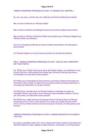 Página 38 de 57
"AMADA PODEROSA PRESENÇA EU SOU", E GRANDE SOL CENTRAL !
Eu vivo, me movo, e tenho meu ser no Mundo da Chama Violeta Consumidora!
Meu mundo é o Mundo do Planeta Violeta!
Meu mundo é o Mundo da Perfeição Invencível da Chama Violeta Consumidora!
Meu mundo é o Mundo da Chama Violeta Consumidora que o Poderoso Regente do
Planeta Violeta nos ofereceu!
Eu vivo no Coração do Mundo da Chama Violeta Consumidora, em toda parte e
para sempre!
(O Planeta Violeta é um Foco Cósmico de Amor do Grande Sol Central.)
PELA "AMADA PODEROSA PRESENÇA EU SOU " QUE EU SOU, PRESENTE
EM TODA PARTE !
EU PEÇO que o Poder Cósmico de Amor do Planeta Violeta, se manifeste em meu
mundo; até que a Vitória desse Amor libere Seu Comando Cósmico para toda a
humanidade, em toda parte e para sempre!
EU PEÇO que a Autoridade do Amor Cósmico da Chama Violeta Consumidora se
manifeste e seja o Poder na oitava física que elimina todas as forças destrutivas, e
as impeça de expandirem o mal para sempre!
EU PEÇO que o grande Amor do Planeta Violeta se manifeste em todas as
condições físicas; e que tudo o que é destrutivo seja compelido a deixar a Terra e
ser consumido, em toda parte e para sempre!
EU PEÇO que a Ação Cósmica da Vitoriosa Chama Violeta de Amor do Planeta
Violeta para com a Terra, venha adiante! E eu peço que a Ação Cósmica deste
Amor e de Sua Vitória Cósmica consuma tudo que é humano, em toda parte e para
sempre!
"AMADA PODEROSA PRESENÇA EU SOU" E AMADO REGENTE DO PLANETA
VIOLETA!
Eu aceito a atmosfera sobre mim como o Mundo da Chama Violeta Consumidora do
Planeta Violeta! Eu estou isolada na Ação Cósmica, na Pressão, e na Força dessa
Página 38 de 57
 