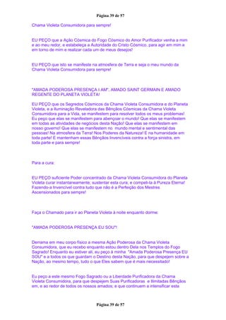 Página 39 de 57
Chama Violeta Consumidora para sempre!
EU PEÇO que a Ação Cósmica do Fogo Cósmico do Amor Purificador venha a mim
e ao meu redor, e estabeleça a Autoridade do Cristo Cósmico, para agir em mim e
em torno de mim e realizar cada um de meus desejos!
EU PEÇO que isto se manifeste na atmosfera de Terra e seja o meu mundo da
Chama Violeta Consumidora para sempre!
"AMADA PODEROSA PRESENÇA I AM", AMADO SAINT GERMAIN E AMADO
REGENTE DO PLANETA VIOLETA!
EU PEÇO que os Segredos Cósmicos da Chama Violeta Consumidora e do Planeta
Violeta, e a Iluminação Reveladora das Bênçãos Cósmicas da Chama Violeta
Consumidora para a Vida, se manifestem para resolver todos os meus problemas!
Eu peço que elas se manifestem para abençoar o mundo! Que elas se manifestem
em todas as atividades de negócios desta Nação! Que elas se manifestem em
nosso governo! Que elas se manifestem no mundo mental e sentimental das
pessoas! Na atmosfera da Terra! Nos Poderes da Natureza! E na humanidade em
toda parte! E mantenham essas Bênçãos Invencíveis contra a força sinistra, em
toda parte e para sempre!
Para a cura:
EU PEÇO suficiente Poder concentrado da Chama Violeta Consumidora do Planeta
Violeta curar instantaneamente; sustentar esta cura; e compeli-la à Pureza Eterna!
Fazendo-a Invencível contra tudo que não é a Perfeição dos Mestres
Ascensionados para sempre!
Faça o Chamado para ir ao Planeta Violeta à noite enquanto dorme:
"AMADA PODEROSA PRESENÇA EU SOU"!
Derrama em meu corpo físico a mesma Ação Poderosa da Chama Violeta
Consumidora, que eu recebo enquanto estou dentro Dela nos Templos do Fogo
Sagrado! Enquanto eu estiver ali, eu peço à minha "Amada Poderosa Presença EU
SOU" e a todos os que guardam o Destino desta Nação, para que despejem sobre a
Nação, ao mesmo tempo, tudo o que Eles sabem que é mais necessitado!
Eu peço a este mesmo Fogo Sagrado ou a Liberdade Purificadora da Chama
Violeta Consumidora, para que despejem Suas Purificadoras e Ilimitadas Bênçãos
em, e ao redor de todos os nossos amados; e que continuem a intensificar esta
Página 39 de 57
 