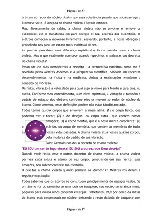 Página 4 de 57
orbitam ao redor do núcleo. Assim que essa substância pesada que sobrecarrega o
átomo se solta, é lançada na chama violeta e levada embora.
Mas, diversamente do sabão, a chama violeta não só envolve e remove os
escombros; ela os transforma em pura energia de luz. Libertos dos escombros, os
elétrons começam a mover-se livremente, elevando, portanto, a nossa vibração e
propelindo-nos para um estado mais espiritual de ser.
As pessoas percebem uma diferença espiritual e física quando usam a chama
violeta. Mas o que realmente acontece quando repetimos as palavras dos decretos
de chama violeta?
Posso dar-lhe duas perspectivas a respeito - a perspectiva espiritual como me é
revelada pelos Mestres Ascensos e a perspectiva científica, baseada em recentes
desenvolvimentos na física e na medicina. Ambas a explanações envolvem o
conceito de vibração.
Na física, vibração é a velocidade pela qual algo se move para frente e para trás, ou
oscila. Conforme meu entendimento, num nível espiritual, a vibração é também o
padrão de rotação dos elétrons conforme eles se movem ao redor do núcleo do
átomo. Como veremos, essas definições podem não estar tão distanciadas.
Todos temos quatro corpos que envolvem a nossa alma: (1) o corpo físico, que
podemos ver e tocar; (2) o de desejos, ou corpo astral, que contém nossas
emoções; (3) o corpo mental, que é a nossa mente consciente; (4)
o etérico, ou corpo de memória, que contém as memórias de todas
as nossas vidas passadas. A chama violeta atua nesses quatros corpos,
pela mudança do padrão de sua vibração.
Saint Germain nos deu o decreto de chama violeta:
"EU SOU um ser de fogo violeta! EU SOU a pureza que Deus deseja!"
Quando você recita esse e outros decretos de chama violeta, a chama violeta
permeia cada célula e átomo de seu corpo, penetrando em sua mente, suas
emoções, seu subconsciente e sua memória.
O que faz a chama violeta quando permeia os átomos? Os Mestres nos deram a
seguinte explicação:
Todos sabemos que os átomos se constituem principalmente de espaços vazios. Se
um átomo for do tamanho de uma bola de basquete, seu núcleo seria ainda muito
pequeno para nossos olhos poderem enxergar. Entretanto, 99,9 por cento da massa
do átomo está concentrada no núcleo, deixando o resto da bola de basquete com
Página 4 de 57
 