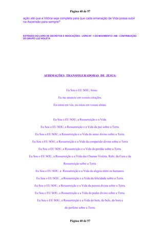 Página 40 de 57
ação até que a Vitória seja completa para que cada emanação de Vida possa subir
na Ascensão para sempre!"
EXTRAÍDO DO LIVRO DE DECRETOS E INVOCAÇÕES - LIVRO Nº. 1 DO MOVIMENTO I AM - CONTRIBUIÇÃO
DO GRUPO LUZ VIOLETA
AFIRMAÇÕES TRANSFIGURADORAS DE JESUS:
Eu Sou o EU SOU, Jesus.
Eu me anuncio em vossos corações.
Eu estou em vós, eu estou em vossas almas.
Eu Sou o EU SOU, a Ressurreição e a Vida.
Eu Sou o EU SOU, a Ressurreição e a Vida da paz sobre a Terra.
Eu Sou o EU SOU, a Ressurreição e a Vida do amor divino sobre a Terra.
Eu Sou o EU SOU, a Ressurreição e a Vida da compaixão divina sobre a Terra
Eu Sou o EU SOU, a Ressurreição e a Vida do perdão sobre a Terra.
Eu Sou o EU SOU, a Ressurreição e a Vida das Chamas Violeta, Rubi, da Cura e da
Ressurreição sobre a Terra.
Eu Sou o EU SOU, a Ressurreição e a Vida da alegria entre os humanos.
Eu Sou o EU SOU , a Ressurreição e a Vida da felicidade sobre a Terra.
Eu Sou o EU SOU, a Ressurreição e a Vida da pureza divina sobre a Terra.
Eu Sou o EU SOU, a Ressurreição e a Vida do poder divino sobre a Terra.
Eu Sou o EU SOU, a Ressurreição e a Vida do bem, do belo, do bom e
do perfeito sobre a Terra.
Página 40 de 57
 