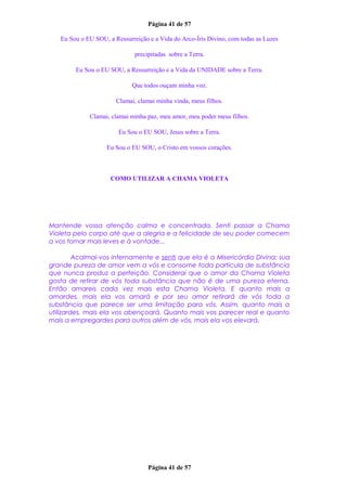 Página 41 de 57
Eu Sou o EU SOU, a Ressurreição e a Vida do Arco-Íris Divino, com todas as Luzes
precipitadas sobre a Terra.
Eu Sou o EU SOU, a Ressurreição e a Vida da UNIDADE sobre a Terra.
Que todos ouçam minha voz.
Clamai, clamai minha vinda, meus filhos.
Clamai, clamai minha paz, meu amor, meu poder meus filhos.
Eu Sou o EU SOU, Jesus sobre a Terra.
Eu Sou o EU SOU, o Cristo em vossos corações.
COMO UTILIZAR A CHAMA VIOLETA
Mantende vossa atenção calma e concentrada. Senti passar a Chama
Violeta pelo corpo até que a alegria e a felicidade de seu poder comecem
a vos tornar mais leves e à vontade...
Acalmai-vos internamente e senti que ela é a Misericórdia Divina; sua
grande pureza de amor vem a vós e consome toda partícula de substância
que nunca produz a perfeição. Considerai que o amor da Chama Violeta
gosta de retirar de vós toda substância que não é de uma pureza eterna.
Então amareis cada vez mais esta Chama Violeta. E quanto mais a
amardes, mais ela vos amará e por seu amor retirará de vós toda a
substância que parece ser uma limitação para vós. Assim, quanto mais a
utilizardes, mais ela vos abençoará. Quanto mais vos parecer real e quanto
mais a empregardes para outros além de vós, mais ela vos elevará.
Página 41 de 57
 