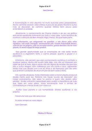 Página 42 de 57
Saint Germain
A transmutação é uma alquimia há muito buscada pelos pesquisadores.
Muitos cientistas doaram vidas inteiras à procura da pedra filosofal e outros
mais se desviaram do caminho quando faltava bem pouco para
entenderem a verdade.
Atualmente, o conhecimento da Chama Violeta e de seu uso prático
está sendo espalhado livremente por todo o vosso orbe, numa tentativa de
acelerar a vibração da Bem-Amada Virgo (=terra), da qual fazeis parte.
Esse conhecimento, que antigamente era guardado a sete chaves pelas seitas
iniciáticas, está sendo outorgado amorosamente pela Grande Fraternidade Branca,
a fim de que vós próprios, cada vez em maior número, possais desvelar a luz de vosso
planeta, no menor espaço de tempo possível.
Essa grande oportunidade que as emanações de vida estão tendo
ajudá-los-á a esgotarem tanto o carma pessoal, quanto o grupal e o
planetário.
Entretanto, não pensem que esse conhecimento esotérico é confiado a
qualquer pessoa. Muitos até ouvem falar dele, mas não se interessam em
saber de que se trata. Alguns ainda não são dignos de receber tão preciosa
jóia e outros reagem com indiferença por sua conta e risco, agravando
ainda mais suas dívidas com a lei do Amor e da Harmonia; pois são seres
que já teriam condições de atuar em prol do bem sobre a Terra.
Vós, querido discípulos, fostes informados sobre a transmutação porque já
tendes mérito para isso. Portanto não façais "ouvido de mercador" aos
nossos ensinamentos, não sejais "os porcos a quem não devem atirar
pérolas". Tendes suficiente capacidade para avaliar a importância de tudo
que fazeis em vosso plano. Vossa encarnação teve o sentido de
contrabalançar a trevas atuais com vossa Luz.
Auxiliai vosso planeta e sua humanidade. Estareis auxiliando a vós
próprios.
Transmutai tudo que não serve à Luz.
Eu estou sempre ao vosso dispor
Saint Germain
Mestre El Morya
Página 42 de 57
 