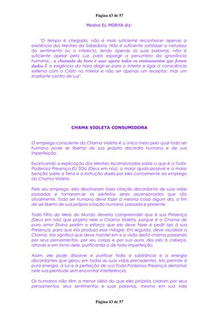 Página 43 de 57
Mestre EL MORYA diz:
"O tempo é chegado, não é mais suficiente reconhecer apenas a
existência dos Mestres da Sabedoria. Não é suficiente satisfazer a natureza
do sentimento ou o intelecto, lendo apenas as suas palavras, não é
suficiente apelar pela Luz, para espargir a penumbra da ignorância
humana... a chamada da hora é usar agora todos os ensinamentos que foram
dados. É a exigência da hora dirigir-se para o interior e ligar a consciência
externa com o Cristo no interior e não ser apenas um receptor, mas um
irradiante centro de Luz".
CHAMA VIOLETA CONSUMIDORA
O emprego consciente da Chama Violeta é o único meio pelo qual todo ser
humano pode se libertar de sua própria discórdia humana e de sua
imperfeição.
Excetuando a explicação dos Mestres Ascensionados sobre o que é a Toda-
Poderosa Presença EU SOU (Deus em nós), a maior ajuda possível e a maior
benção sobre a Terra é a instrução dada por eles concernente ao emprego
da Chama Violeta.
Pelo seu emprego, eles dissolveram toda criação discordante de suas vidas
passadas e tornaram-se os perfeitos seres ascensionados que são
atualmente. Todo ser humano deve fazer a mesma coisa algum dia, a fim
de ser liberto de sua própria criação humana, passada e presente.
Todo Filho do Meio do Mundo deveria compreender que é sua Presença
(Deus em nós) que projeta nele a Chama Violeta, porque é a Chama de
puro amor Divino porém o esforço que ele deve fazer é pedir isso à sua
Presença, para que ela produza esse milagre. Em seguida, deve visualizar a
Chama. Isto significa que deve manter em si a visão desta chama passando
por seus pensamentos, por seu corpo e por sua aura, dos pés à cabeça,
através e em torno dele, purificando-o de toda imperfeição.
Assim, ele pode dissolver e purificar toda a substância e a energia
discordantes que gerou em todas as suas vidas precedentes. Isto permite à
pura energia, à luz e à perfeição de sua Toda-Poderosa Presença derramar
nele sua plenitude sem encontrar interferência.
Os humanos não têm a menor idéia do que eles próprios criaram por seus
pensamentos, seus sentimentos e suas palavras, mesmo em sua vida
Página 43 de 57
 