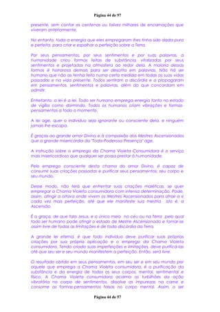 Página 44 de 57
presente, sem contar as centenas ou talvez milhares de encarnações que
viveram anteriormente.
No entanto, toda a energia que eles empregaram lhes tinha sido dada pura
e perfeita, para criar e espalhar a perfeição sobre a Terra.
Por seus pensamentos, por seus sentimentos e por suas palavras, a
humanidade criou formas feitas de substância, vitalizadas por seus
sentimentos e projetadas na atmosfera ao redor dela. A maioria dessas
formas é horrorosa demais para ser descrita em palavras. Não há ser
humano que não as tenha feito numa certa medida em todas as suas vidas
passadas e na vida presente. Todos sentiram a discórdia e a propagaram
em pensamentos, sentimentos e palavras, além do que concordam em
admitir.
Entretanto, a lei é a lei. Todo ser humano emprega energia tanto no estado
de vigília como dormindo. Todos os humanos criam vibrações e formas-
pensamentos a todo o momento.
A lei age, quer o indivíduo seja ignorante ou consciente dela, e ninguém
jamais lhe escapa.
É graças ao grande amor Divino e à compaixão dos Mestres Ascensionados
que a grande misericórdia da "Toda-Poderosa Presença" age.
A instrução sobre o emprego da Chama Violeta Consumidora é o serviço
mais misericordioso que qualquer ser possa prestar à humanidade.
Pelo emprego consciente desta chama do amor Divino, é capaz de
consumir suas criações passadas e purificar seus pensamentos, seu corpo e
seu mundo.
Desse modo, não terá que enfrentar suas criações maléficas, se quer
empregar a Chama Violeta consumidora com intensa determinação. Pode,
assim, atingir a oitava onde vivem os Mestres Ascensionados para atrair a si
cada vez mais perfeição, até que ele manifeste sua mestria isto é, a
Ascensão.
É a graça, de que fala Jesus, e o único meio no céu ou na Terra pelo qual
todo ser humano pode atingir o estado de Mestre Ascensionado e tornar-se
assim livre de todas as limitações e de toda discórdia da Terra.
A grande lei eterna, é que todo indivíduo deve purificar suas próprias
criações por sua própria aplicação e o emprego da Chama Violeta
consumidora. Tendo criado suas imperfeições e limitações, deve purificá-las
até que seu ser e seu mundo manifestem a perfeição. Então, será livre.
O resultado obtido em seus pensamentos, em seu ser e em seu mundo por
aquele que emprega a Chama Violeta consumidora, é a purificação da
substância e da energia de todos os seus corpos, mental, sentimental e
físico. A Chama Violeta consumidora acalma os turbilhões da ação
vibratória no corpo de sentimentos, dissolve as impurezas na carne e
consome as formas-pensamentos falsas no corpo mental. Assim, o ser
Página 44 de 57
 