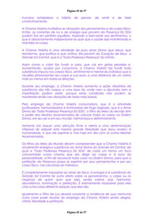 Página 45 de 57
humano estabelece o hábito de pensar, de sentir e de falar
construtivamente.
A Chama Violeta multiplica as vibrações dos pensamentos e do corpo físico.
Então, as correntes de luz e de energia que provêm da Presença EU SOU
podem fluir em perfeito equilíbrio, trazendo o bem-estar aos sentimentos, o
que é absolutamente indispensável se quer que a saúde seja manifestada e
mantida no corpo.
A Chama Violeta é uma atividade de puro amor Divino que eleva, que
transforma, que purifica e que vivifica. Ela provém do Coração de Deus o
Grande Sol Central que é a "Toda-Poderosa Presença" do infinito.
Assim como o calor faz fundir a cera, que cai em gotas pesadas e,
aumentando, acaba por consumi-la, a Chama Violeta faz fundir toda
substância impura nos corpos físico, sentimental e mental do indivíduo que a
visualiza atravessando seu corpo e sua aura, a uma distância de um metro
mais ou menos em todas as direções.
Durante seu emprego, a Chama Violeta aumenta a ação vibratória da
substância dos três corpos a uma taxa tal, onde nem a discórdia nem a
imperfeição podem existir, porque estas condições não podem se
manifestar senão nas vibrações de taxas mais baixas.
Pelo emprego da Chama Violeta consumidora, que é a atividade
purificadora, harmonizadora e iluminadora do Fogo Sagrado, que é o Amor
Divino da "Toda Poderosa Presença EU SOU", o Filho do Meio do Mundo tem
o poder dos Mestres Ascensionados de colocar todas as coisas na Ordem
Divina, em seu ser e em seu mundo, harmoniosa e definitivamente.
Somente isto requer uma atenção firme e alerta e uma determinação
inflexível de adquirir esta mesma grande liberdade que Jesus revelou à
humanidade, e que ele exprime e vive hoje em dia com os outros Mestres
Ascensionados.
Os Filhos do Meio do Mundo devem compreender que a Chama Violeta é
atualmente energia e substância do Amor Divino do Grande Sol Central, da
qual a "Toda Poderosa Presença EU SOU" de cada um forma um foco
concentrado numa chama que ela dirige ao corpo e à aura da
personalidade, a fim de recolocar toda coisa na Ordem Divina, para que a
perfeição da Presença possa se exprimir por seus pensamentos e por seu
corpo físico, nas cercanias do indivíduo.
É completamente impossível ao amor de Deus, à energia e à substância do
Grande Sol Central ter outro efeito sobre os pensamentos, o corpo ou os
negócios de quem quer que seja, senão calma, paz, harmonia,
abundância, iluminação e perfeição. É eternamente impossível para eles
criar outra coisa diferente daquilo que eles são.
Igualmente o Filho da Luz deverá constatar a evidência de que nenhuma
outra coisa pode resultar do emprego da Chama Violeta senão alegria,
vitória, liberdade e perfeição.
Página 45 de 57
 