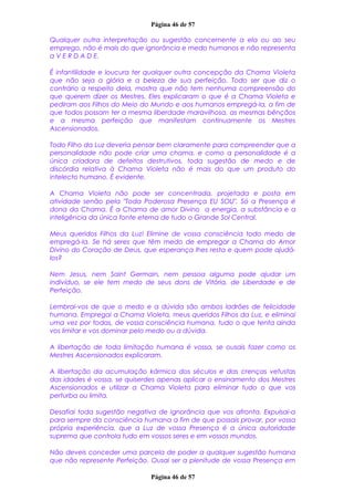 Página 46 de 57
Qualquer outra interpretação ou sugestão concernente a ela ou ao seu
emprego, não é mais do que ignorância e medo humanos e não representa
a V E R D A D E.
É infantilidade e loucura ter qualquer outra concepção da Chama Violeta
que não seja a glória e a beleza de sua perfeição. Todo ser que diz o
contrário a respeito dela, mostra que não tem nenhuma compreensão do
que querem dizer os Mestres. Eles explicaram o que é a Chama Violeta e
pediram aos Filhos do Meio do Mundo e aos humanos empregá-la, a fim de
que todos possam ter a mesma liberdade maravilhosa, as mesmas bênçãos
e a mesma perfeição que manifestam continuamente os Mestres
Ascensionados.
Todo Filho da Luz deveria pensar bem claramente para compreender que a
personalidade não pode criar uma chama, e como a personalidade é a
única criadora de defeitos destrutivos, toda sugestão de medo e de
discórdia relativa à Chama Violeta não é mais do que um produto do
intelecto humano. É evidente.
A Chama Violeta não pode ser concentrada, projetada e posta em
atividade senão pela "Toda Poderosa Presença EU SOU". Só a Presença é
dona da Chama. É a Chama de amor Divino a energia, a substância e a
inteligência da única fonte eterna de tudo o Grande Sol Central.
Meus queridos Filhos da Luz! Elimine de vossa consciência todo medo de
empregá-la. Se há seres que têm medo de empregar a Chama do Amor
Divino do Coração de Deus, que esperança lhes resta e quem pode ajudá-
los?
Nem Jesus, nem Saint Germain, nem pessoa alguma pode ajudar um
indivíduo, se ele tem medo de seus dons de Vitória, de Liberdade e de
Perfeição.
Lembrai-vos de que o medo e a dúvida são ambos ladrões de felicidade
humana. Empregai a Chama Violeta, meus queridos Filhos da Luz, e eliminai
uma vez por todas, de vossa consciência humana, tudo o que tenta ainda
vos limitar e vos dominar pelo medo ou a dúvida.
A libertação de toda limitação humana é vossa, se ousais fazer como os
Mestres Ascensionados explicaram.
A libertação da acumulação kármica dos séculos e das crenças vetustas
das idades é vossa, se quiserdes apenas aplicar o ensinamento dos Mestres
Ascensionados e utilizar a Chama Violeta para eliminar tudo o que vos
perturba ou limita.
Desafiai toda sugestão negativa de ignorância que vos afronta. Expulsai-a
para sempre da consciência humana a fim de que possais provar, por vossa
própria experiência, que a Luz de vossa Presença é a única autoridade
suprema que controla tudo em vossos seres e em vossos mundos.
Não deveis conceder uma parcela de poder a qualquer sugestão humana
que não represente Perfeição. Ousai ser a plenitude de vossa Presença em
Página 46 de 57
 