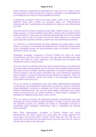 Página 47 de 57
ação dinâmica, produzindo a perfeição em vosso ser e em vosso mundo.
Fechai a porta a todos aqueles que negam a verdade e a possibilidade de
sua realização em todas as vossas experiências físicas.
A perfeição é possível a todo ser humano sobre a Terra, e se o indivíduo é
bastante firme para manter sua atenção sobre sua "Toda-Poderosa
Presença EU SOU", a perfeição se manifestará em todas as circunstâncias de
sua vida.
Jesus pensava na Chama Violeta quando dizia: "Moisés trouxe a lei, mas eu
trago a graça". A palavra GRAÇA quer dizer: colocar tudo na Ordem Divina
pelo amor Divino, e isto pode ser realizado pelo emprego da Chama Violeta
o único meio no céu e na Terra que nos foi dado, porque é o meio pelo
qual a Grande Lei Divina mantém a ordem de uma maneira permanente.
É a Ciência e o Conhecimento do Fogo Sagrado que existe sobre a Terra
desde o começo. É a atividade purificadora que a Presença fornece pela
qual a atividade exterior da personalidade pode ser levada a exprimir o
sentimento Divino da vida.
Empregai, empregai, empregai a Chama Violeta em torno de vossos
pensamentos, de vosso corpo, de vossa casa, de vosso escritório e de vosso
mundo, em todos os vossos negócios, e as bênçãos que recebereis vão
ultrapassar todos os vossos sonhos.
Ó! se ao menos os médicos (que eles sejam abençoados) e as enfermeiras
(que elas sejam abençoadas), que se ocupam das condições discordantes
dos seres humanos infelizes, apenas soubessem e quisessem experimentar a
Chama Violeta e por ela serem portadores de uma maravilhosa proteção
para si próprios, e ajuda ilimitada para seus pacientes! Poderiam, então, se
mover nestas condições, ajudar sem limites, e ser protegidos das reações
que podem assim provocar.
Ó! se ao menos os professores (que eles sejam abençoados) pudessem
compreender que realizações alcançariam as crianças, sobre as quais têm
responsabilidade, mediante o emprego da Chama Violeta! Eles poderiam
ensinar indefinidamente, sem por isto sentir fadiga; harmonizar uma classe
cheia de crianças com um poder irresistível, e todos teriam a alegria e o
privilégio de trabalhar juntos para o bem comum.
Ó! se ao menos os homens de negócios pudessem compreender que pelo
emprego da Chama Violeta a desonestidade, a intriga, o crime e toda sorte
de discórdia podem ser abolidos de todas as atividades humanas e
substituídas pela realização maravilhosa, real e verdadeira dos Mestres
Ascensionados!
Meus filhos abençoados visualizem a Chama Violeta em vossos
pensamentos, em vossos corpos, em vossa casa, em vossos negócios, em
vosso país e no mundo inteiro, muitas, muitas vezes por dia, até que vos
torneis tão conscientes de sua existência em vós e em torno de vós, como o
sois de vossas mãos e de vossos pés.
Página 47 de 57
 