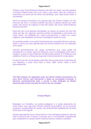 Página 48 de 57
Chame vossa "Toda-Poderosa Presença EU SOU" em ação, que ela espalhe
a Chama Violeta sobre vós e em tudo o que fazeis. Que ela sustenha e
mantenha sua ação por tal afluxo de perfeição, que nada possa resistir à
sua pressão.
Senti-vos sempre envolvidos num grande pilar de Chama Violeta cor dos
anúncios de néon, a Chama subindo dos pés à cabeça através de vosso
corpo, até acima da cabeça e mais alto ainda, até vossa "Toda-Poderosa
Presença EU SOU".
Faça isto com uma grande intensidade, ao menos um quarto de hora três
vezes por dia. Em algumas semanas sentirá tal liberdade e bem-estar em
vosso corpo, tal claridade em vossos pensamentos e vitória em vossos
negócios, que desejareis continuar a empregá-la cada vez mais.
Se quiserdes realizar uma ação intensificada de compaixão Divina e de paz,
vede o centro de vosso grande pilar de Chama Violeta com um delicado
tom rosado.
Assimilai profundamente em vossos sentimentos que vosso poder de
visualização é o poder visual da Presença, que é empregado para criar a
imagem, e pedi à vossa Presença mantê-la para sempre. É a Presença que
projeta a Chama e a Presença responde instantaneamente a todo apelo.
É tudo de que tem necessidade cada Filho da Luz para sentir a plenitude de
sua Presença e para vê-la face a face. Dizei muitas vezes e senti
profundamente:
"EU SOU sempre um gigantesco pilar da Chama Violeta consumidora, de
puro Amor Divino, que transcende a todas as concepções humanas, e
derrama constantemente todo o triunfo e toda Perfeição do Mestre
Ascensionado porque procede do interior do seu coração".
Arcanjo Miguel:
Estabeleci, em Filadélfia, um poder prodigioso: é o poder dissolvente do
amor Divino, que age pela Chama Violeta Consumidora. Se os humanos
pudessem compreender seu poder, eles se libertariam rapidamente de toda
coisa que os tem ligado.
Sempre percebestes que o amor Divino é uma atividade poderosa. Mas ele
não é suficiente por si mesmo. É preciso que a humanidade compreenda
que a sabedoria e o poder devem apoiá-lo para se realizar o equilíbrio.
Página 48 de 57
 
