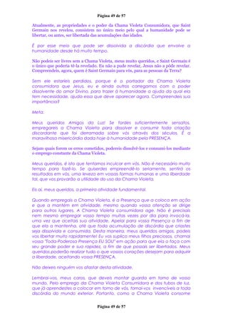 Página 49 de 57
Atualmente, as propriedades e o poder da Chama Violeta Consumidora, que Saint
Germain nos revelou, consistem no único meio pelo qual a humanidade pode se
libertar, ou antes, ser libertada das acumulações das idades.
É por esse meio que pode ser dissolvida a discórdia que envolve a
humanidade desde há muito tempo.
Não podeis ser livres sem a Chama Violeta, meus muito queridos, e Saint Germain é
o único que poderia tê-la revelado. Eu não a pude revelar, Jesus não a pôde revelar.
Compreendeis, agora, quem é Saint Germain para vós, para as pessoas da Terra?
Sem ele estaríeis perdidos, porque é o portador da Chama Violeta
consumidora que Jesus, eu e ainda outros carregamos com o poder
dissolvente do amor Divino, para trazer à humanidade a ajuda da qual ela
tem necessidade, ajuda essa que deve aparecer agora. Compreendeis sua
importância?
Meta:
Meus queridos Amigos da Luz! Se fordes suficientemente sensatos,
empregareis a Chama Violeta para dissolver e consumir toda criação
discordante que foi derramada sobre vós através dos séculos. É a
maravilhosa misericórdia dada hoje à humanidade pela PRESENÇA.
Sejam quais forem os erros cometidos, podereis dissolvê-los e consumi-los mediante
o emprego constante da Chama Violeta.
Meus queridos, é isto que tentamos inculcar em vós. Não é necessário muito
tempo para fazê-lo. Se quiserdes empreendê-lo seriamente, sentirá os
resultados em vós, uma leveza em vossas formas humanas e uma liberdade
tal, que vos provarão a utilidade do uso da Chama Violeta.
Eis aí, meus queridos, a primeira atividade fundamental.
Quando empregais a Chama Violeta, é a Presença que a coloca em ação
e que a mantém em atividade, mesmo quando vossa atenção se dirige
para outros lugares. A Chama Violeta consumidora age. Não é precisais
nem mesmo empregar vosso tempo muitas vezes por dia para invocá-la,
uma vez que aceitais sua atividade. Apelai para vossa Presença a fim de
que ela a mantenha, até que toda acumulação de discórdia que criastes
seja dissolvida e consumida. Desta maneira, meus queridos amigos, podeis
vos libertar muito rapidamente! Eu vos suplico meus filhos preciosos, chamai
vossa "Toda-Poderosa Presença EU SOU" em ação para que ela o faça com
seu grande poder e sua rapidez, a fim de que possais ser libertados. Meus
queridos poderão realizar tudo o que vossos corações desejam para adquirir
a liberdade, aceitando vossa PRESENÇA.
Não deixeis ninguém vos afastar desta atividade.
Lembrai-vos, meus caros, que deveis montar guarda em torno de vosso
mundo. Pelo emprego da Chama Violeta Consumidora e dos tubos de luz,
que já aprendestes a colocar em torno de vós, tornai-vos invencíveis a toda
discórdia do mundo exterior. Portanto, como a Chama Violeta consome
Página 49 de 57
 