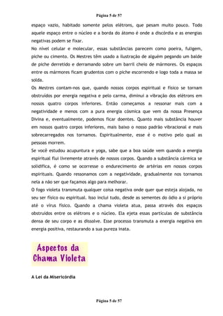 Página 5 de 57
espaço vazio, habitado somente pelos elétrons, que pesam muito pouco. Todo
aquele espaço entre o núcleo e a borda do átomo é onde a discórdia e as energias
negativas podem se fixar.
No nível celular e molecular, essas substâncias parecem como poeira, fuligem,
piche ou cimento. Os Mestres têm usado a ilustração de alguém pegando um balde
de piche derretido e derramando sobre um barril cheio de mármores. Os espaços
entre os mármores ficam grudentos com o piche escorrendo e logo toda a massa se
solda.
Os Mestres contam-nos que, quando nossos corpos espiritual e físico se tornam
obstruídos por energia negativa e pelo carma, diminui a vibração dos elétrons em
nossos quatro corpos inferiores. Então começamos a ressonar mais com a
negatividade e menos com a pura energia cósmica que vem da nossa Presença
Divina e, eventualmente, podemos ficar doentes. Quanto mais substância houver
em nossos quatro corpos inferiores, mais baixo o nosso padrão vibracional e mais
sobrecarregados nos tornamos. Espiritualmente, esse é o motivo pelo qual as
pessoas morrem.
Se você estudou acupuntura e yoga, sabe que a boa saúde vem quando a energia
espiritual flui livremente através de nossos corpos. Quando a substância cármica se
solidifica, é como se ocorresse o endurecimento de artérias em nossos corpos
espirituais. Quando ressonamos com a negatividade, gradualmente nos tornamos
nela a não ser que façamos algo para melhorar.
O fogo violeta transmuta qualquer coisa negativa onde quer que esteja alojada, no
seu ser físico ou espiritual. Isso inclui tudo, desde as sementes do ódio a si próprio
até o vírus físico. Quando a chama violeta atua, passa através dos espaços
obstruídos entre os elétrons e o núcleo. Ela ejeta essas partículas de substância
densa de seu corpo e as dissolve. Esse processo transmuta a energia negativa em
energia positiva, restaurando a sua pureza inata.
A Lei da Misericórdia
Página 5 de 57
 