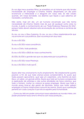 Página 51 de 57
Eu vos digo meus queridos Filhos: se acreditais um só instante que não tendes
necessidade de empregar a Chama Violeta, despertareis um dia para
reverenciar a infelicidade e o desgosto em vossa vida. Se não credes
quando, em nossa bondade, vos dizemos que façais o que sabemos ser
necessário, cometeis erro.
Não existe, hoje em dia, um ser humano encarnado que não tenha
necessidade da Chama Violeta mais do que de qualquer outra coisa no
mundo, à parte o conhecimento de sua "Toda-Poderosa Presença EU SOU",
porque todos devem dissolver esta acumulação de centenas e centenas de
séculos.
Eu sou, eu sou o Deus Supremo, Eu sou, eu sou o Deus resplandecente que
vos envolve em sua potência, Que vos enlaça em seus raios.
Eu sou o EU SOU.
Eu sou o EU SOU vossa consciência.
Eu sou o Cristo, todo-poderoso.
Eu sou o EU SOU o DEUS do vosso conhecimento.
EU SOU, EU SOU o grande raio que vos deslumbra por sua potência.
Eu sou o EU SOU vossa Presença,
Eu sou o EU SOU o tudo que É.
Quero ditar meu ensinamento muito simplesmente, tão simplesmente quanto
possível, a fim de que toda criança possa compreendê-lo. Eu quero que
todos possam aproveitá-lo, quer seja um carpinteiro, uma freirinha do bom
Deus, um sábio, um grande artista. Quero que todo ser humano compreenda
a explicação da estampa e das outras atividades da força cósmica, que
todo o homem, mulher ou criança as possa empregar. Quero que todo o
mundo possa livrar-se das garras da discórdia. Quero que todos saibam
empregar a Chama Violeta para consumir seu karma. Quero que a perfeição
penetre em cada coração e que ela se espalhe pela humanidade.
... Como sou feliz em poder comunicar nossa sabedoria ao mundo inteiro, em
poder proclamar nosso amor e firmá-lo com nossa proteção ...
Página 51 de 57
 