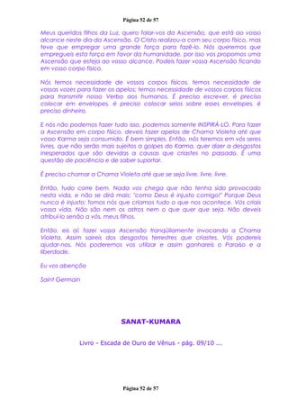 Página 52 de 57
Meus queridos filhos da Luz, quero falar-vos da Ascensão, que está ao vosso
alcance neste dia da Ascensão. O Cristo realizou-a com seu corpo físico, mas
teve que empregar uma grande força para fazê-lo. Nós queremos que
empregueis esta força em favor da humanidade, por isso vos propomos uma
Ascensão que esteja ao vosso alcance. Podeis fazer vossa Ascensão ficando
em vosso corpo físico.
Nós temos necessidade de vossos corpos físicos, temos necessidade de
vossas vozes para fazer os apelos; temos necessidade de vossos corpos físicos
para transmitir nosso Verbo aos humanos. É preciso escrever, é preciso
colocar em envelopes, é preciso colocar selos sobre esses envelopes, é
preciso dinheiro.
E nós não podemos fazer tudo isso, podemos somente INSPIRÁ-LO. Para fazer
a Ascensão em corpo físico, deveis fazer apelos de Chama Violeta até que
vosso Karma seja consumido. É bem simples. Então, nós teremos em vós seres
livres, que não serão mais sujeitos a golpes do Karma, quer dizer a desgostos
inesperados que são devidas a causas que criastes no passado. É uma
questão de paciência e de saber suportar.
É preciso chamar a Chama Violeta até que se seja livre, livre, livre.
Então, tudo corre bem. Nada vos chega que não tenha sido provocado
nesta vida, e não se dirá mais: "como Deus é injusto comigo!" Porque Deus
nunca é injusto; fomos nós que criamos tudo o que nos acontece. Vós criais
vossa vida. Não são nem os astros nem o que quer que seja. Não deveis
atribuí-lo senão a vós, meus filhos.
Então, eis aí: fazei vossa Ascensão tranqüilamente invocando a Chama
Violeta. Assim saireis dos desgostos terrestres que criastes. Vós podereis
ajudar-nos. Nós poderemos vos utilizar e assim ganhareis o Paraíso e a
liberdade.
Eu vos abençôo
Saint Germain
SANAT-KUMARA
Livro - Escada de Ouro de Vênus - pág. 09/10 ...
Página 52 de 57
 